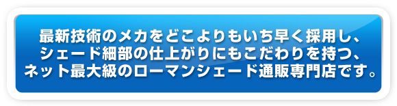 最新技術のメカをどこよりもいち早く採用し、シェード細部の仕上がりにこだわりを持つ、ネット最大級のローマンシェード通販専門店です。 最新技術のメカをどこよりもいち早く採用し、シェード細部の仕上がりにこだわりを持つ、ネット最大級のローマンシェード通販専門店です。
